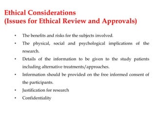 Ethical Considerations
(Issues for Ethical Review and Approvals)
• The benefits and risks for the subjects involved.
• The physical, social and psychological implications of the
research.
• Details of the information to be given to the study patients
including alternative treatments/approaches.
• Information should be provided on the free informed consent of
the participants.
• Justification for research
• Confidentiality
 