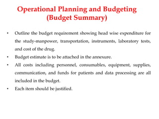 Operational Planning and Budgeting
(Budget Summary)
• Outline the budget requirement showing head wise expenditure for
the study-manpower, transportation, instruments, laboratory tests,
and cost of the drug.
• Budget estimate is to be attached in the annexure.
• All costs including personnel, consumables, equipment, supplies,
communication, and funds for patients and data processing are all
included in the budget.
• Each item should be justified.
 