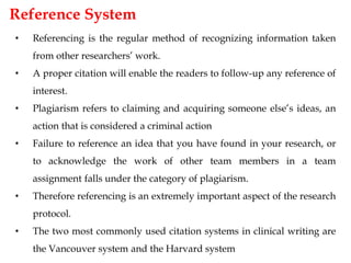 Reference System
• Referencing is the regular method of recognizing information taken
from other researchers’ work.
• A proper citation will enable the readers to follow-up any reference of
interest.
• Plagiarism refers to claiming and acquiring someone else’s ideas, an
action that is considered a criminal action
• Failure to reference an idea that you have found in your research, or
to acknowledge the work of other team members in a team
assignment falls under the category of plagiarism.
• Therefore referencing is an extremely important aspect of the research
protocol.
• The two most commonly used citation systems in clinical writing are
the Vancouver system and the Harvard system
 