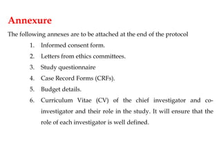 Annexure
The following annexes are to be attached at the end of the protocol
1. Informed consent form.
2. Letters from ethics committees.
3. Study questionnaire
4. Case Record Forms (CRFs).
5. Budget details.
6. Curriculum Vitae (CV) of the chief investigator and co-
investigator and their role in the study. It will ensure that the
role of each investigator is well defined.
 
