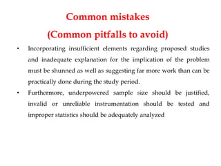 Common mistakes
(Common pitfalls to avoid)
• Incorporating insufficient elements regarding proposed studies
and inadequate explanation for the implication of the problem
must be shunned as well as suggesting far more work than can be
practically done during the study period.
• Furthermore, underpowered sample size should be justified,
invalid or unreliable instrumentation should be tested and
improper statistics should be adequately analyzed
 