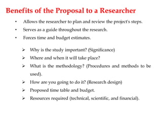 Benefits of the Proposal to a Researcher
• Allows the researcher to plan and review the project's steps.
• Serves as a guide throughout the research.
• Forces time and budget estimates.
 Why is the study important? (Significance)
 Where and when it will take place?
 What is the methodology? (Procedures and methods to be
used).
 How are you going to do it? (Research design)
 Proposed time table and budget.
 Resources required (technical, scientific, and financial).
 