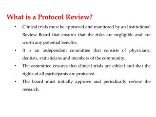 What is a Protocol Review?
• Clinical trials must be approved and monitored by an Institutional
Review Board that ensures that the risks are negligible and are
worth any potential benefits.
• It is an independent committee that consists of physicians,
dentists, statisticians and members of the community.
• The committee ensures that clinical trials are ethical and that the
rights of all participants are protected.
• The board must initially approve and periodically review the
research.
 