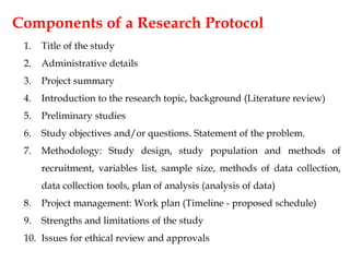 Components of a Research Protocol
1. Title of the study
2. Administrative details
3. Project summary
4. Introduction to the research topic, background (Literature review)
5. Preliminary studies
6. Study objectives and/or questions. Statement of the problem.
7. Methodology: Study design, study population and methods of
recruitment, variables list, sample size, methods of data collection,
data collection tools, plan of analysis (analysis of data)
8. Project management: Work plan (Timeline - proposed schedule)
9. Strengths and limitations of the study
10. Issues for ethical review and approvals
 