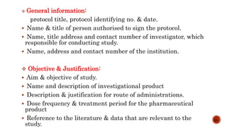  General information:
protocol title, protocol identifying no. & date.
 Name & title of person authorised to sign the protocol.
 Name, title address and contact number of investigator, which
responsible for conducting study.
 Name, address and contact number of the institution.
 Objective & Justification:
 Aim & objective of study.
 Name and description of investigational product
 Description & justification for route of administrations.
 Dose frequency & treatment period for the pharmaceutical
product
 Reference to the literature & data that are relevant to the
study.
6/15
 
