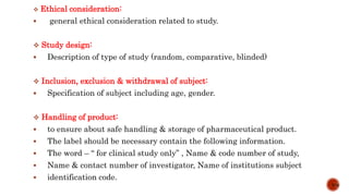  Ethical consideration:
 general ethical consideration related to study.
 Study design:
 Description of type of study (random, comparative, blinded)
 Inclusion, exclusion & withdrawal of subject:
 Specification of subject including age, gender.
 Handling of product:
 to ensure about safe handling & storage of pharmaceutical product.
 The label should be necessary contain the following information.
 The word – “ for clinical study only” , Name & code number of study,
 Name & contact number of investigator, Name of institutions subject
 identification code.
7/15
 