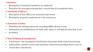  Statistics:
 Description of statistical method to be employed.
 Procedure for managing missing data ,unused data & unauthentic data.
 Assesment of efficacy:
 Description of how effects are measured and record.
 Description of special analysed test to be carried out.
 Assesment of safety:
 Procedure for eliciting reports for recording ADR/ adverse events.
 Information on establishment of study code, where it will light & when how it can
 be broken.
 Data handeling & management:
 A statement “ the investigator /institutions wil permit study related monitoring,
 audits,ethics ,comitee review and regulatory inspections providing direct acess to
 source data / documents.
8/15
 