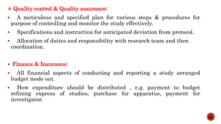  Quality control & Quality assurance:
 A meticulous and specified plan for various steps & procedures for
purpose of controlling and monitor the study effectively.
 Specifications and instruction for anticipated deviation from protocol.
 Allocation of duties and responsibility with research team and then
coordination.
 Finance & Insurance:
 All financial aspects of conducting and reporting a study arranged
budget mode out.
 How expenditure should be distributed , e.g. payment to budget
refining express of studies, purchase for apparatus, payment for
investigator.
9/15
 