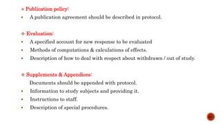  Publication policy:
 A publication agreement should be described in protocol.
 Evaluation:
 A specified account for new response to be evaluated
 Methods of computations & calculations of effects.
 Description of how to deal with respect about withdrawn / out of study.
 Supplements & Appendices:
Documents should be appended with protocol.
 Information to study subjects and providing it.
 Instructions to staff.
 Description of special procedures.
10/15
 