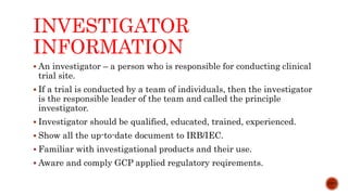 INVESTIGATOR
INFORMATION
 An investigator – a person who is responsible for conducting clinical
trial site.
 If a trial is conducted by a team of individuals, then the investigator
is the responsible leader of the team and called the principle
investigator.
 Investigator should be qualified, educated, trained, experienced.
 Show all the up-to-date document to IRB/IEC.
 Familiar with investigational products and their use.
 Aware and comply GCP applied regulatory reqirements.
11/15
 