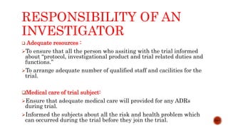 RESPONSIBILITY OF AN
INVESTIGATOR
 Adequate resources :
To ensure that all the person who assiting with the trial informed
about “protocol, investigational product and trial related duties and
functions.”
To arrange adequate number of qualified staff and cacilities for the
trial.
Medical care of trial subject:
Ensure that adequate medical care will provided for any ADRs
during trial.
Informed the subjects about all the risk and health problem which
can occurred during the trial before they join the trial. 12/15
 