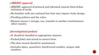  IRB/IEC approval:
IRB/IEC approval of protocol and informed consent form before
initiation of study.
Be familiar with any national law that may impact study design.
Funding policies and the rules.
Human tissues ( storage, use, transfer to another institutionsor
other country.
Investigatinal product:
It should be handled in appropriate manner.
Packed,label and stored in correct form.
The dose recoed should be maintained.
Includes dates, quantities, batch/serial number, unique code
numbers.
13/15
 