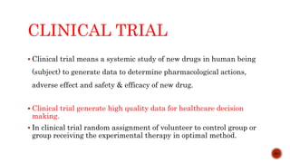 CLINICAL TRIAL
 Clinical trial means a systemic study of new drugs in human being
(subject) to generate data to determine pharmacological actions,
adverse effect and safety & efficacy of new drug.
 Clinical trial generate high quality data for healthcare decision
making.
 In clinical trial random assignment of volunteer to control group or
group receiving the experimental therapy in optimal method.
3/15
 