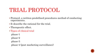 TRIAL PROTOCOL
 Protocol, a written predefined procedures method of conducting
experiments.
 It describe the rational for the trial.
 Therapeutic effect.
 Types of clinical trial
phase-1
phase-2
phase-3
phase-4 (post marketing surveillance)
4/15
 