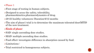  Phase 1
First stage of testing in human subjects.
Designed to acess the safety, tolerability,
pharmacokinetics,pharmacodynamics of drug.
20-25 healthy volunteers; Duration:6/12 months
The aim of phase1 trial is to determine the maximum tolerated dose(MTD)
of the new treatment.
Kinds of phase:
 SAD: single ascending dose studies.
 MAD: multiple ascending dose studies.
 Food effect: investigate difference in absorption caused by food.
Limitations :
 Trial restricted to homogeneous subjects.
 