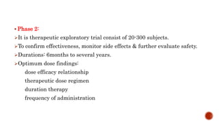  Phase 2:
It is therapeutic exploratory trial consist of 20-300 subjects.
To confirm effectiveness, monitor side effects & further evaluate safety.
Durations: 6months to several years.
Optimum dose findings:
dose efficacy relationship
therapeutic dose regimen
duration therapy
frequency of administration
 