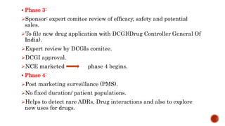  Phase 3:
Sponsor: expert comitee review of efficacy, safety and potential
sales.
To file new drug application with DCGI(Drug Controller General Of
India).
Expert review by DCGIs comitee.
DCGI approval.
NCE marketed phase 4 begins.
 Phase 4:
Post marketing surveillance (PMS).
No fixed duration/ patient populations.
Helps to detect rare ADRs, Drug interactions and also to explore
new uses for drugs.
 