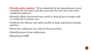  Periodic safety updates: To be submitted by the manufacturer every
6 months for two years and then annually for next two years after
marketing approval.
Harmful effects discovered may result in drug being no longer sold,
or restricted to certain uses.
Confirms the efficacy and safety profile in large populations during
practice.
Detect the unknown/ rare adverse drug reactions.
Identifications of new indications.
Reporting of ADR.
 