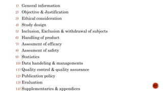 1) General information
2) Objective & Justification
3) Ethical consideration
4) Study design
5) Inclusion, Exclusion & withdrawal of subjects
6) Handling of product
7) Assesment of efficacy
8) Assesment of safety
9) Statistics
10) Data handeling & managements
11) Quality control & quality assurance
12) Publication policy
13) Evaluation
14) Supplementaries & appendices
5/15
 