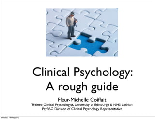 Clinical Psychology:
A rough guide
Fleur-Michelle Coiffait
Trainee Clinical Psychologist, University of Edinburgh & NHS Lothian
PsyPAG Division of Clinical Psychology Representative
Monday, 14 May 2012
 