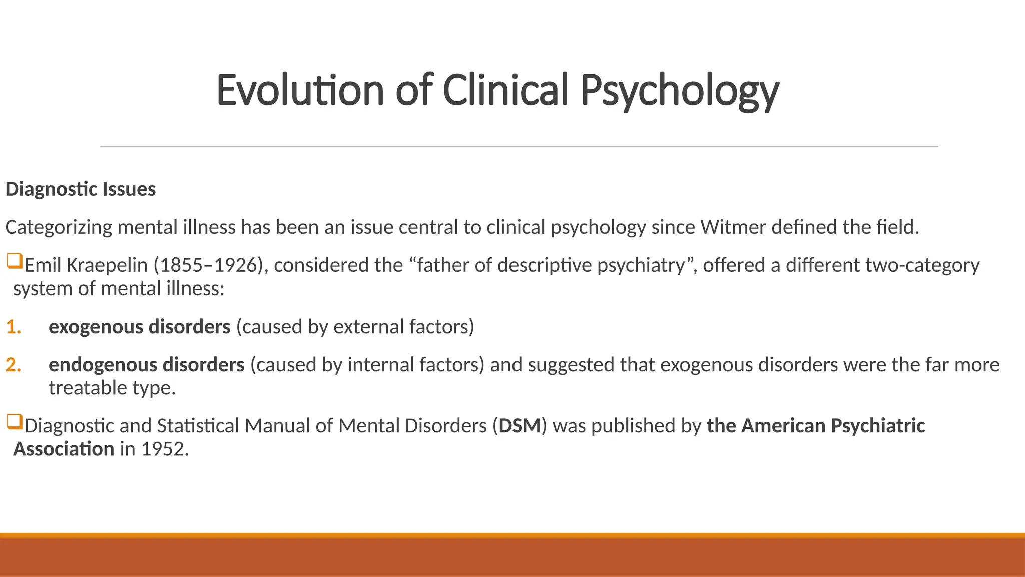 Evolution of Clinical Psychology
Diagnostic Issues
Categorizing mental illness has been an issue central to clinical psychology since Witmer defined the field.
Emil Kraepelin (1855–1926), considered the “father of descriptive psychiatry”, offered a different two-category
system of mental illness:
1. exogenous disorders (caused by external factors)
2. endogenous disorders (caused by internal factors) and suggested that exogenous disorders were the far more
treatable type.
Diagnostic and Statistical Manual of Mental Disorders (DSM) was published by the American Psychiatric
Association in 1952.
 