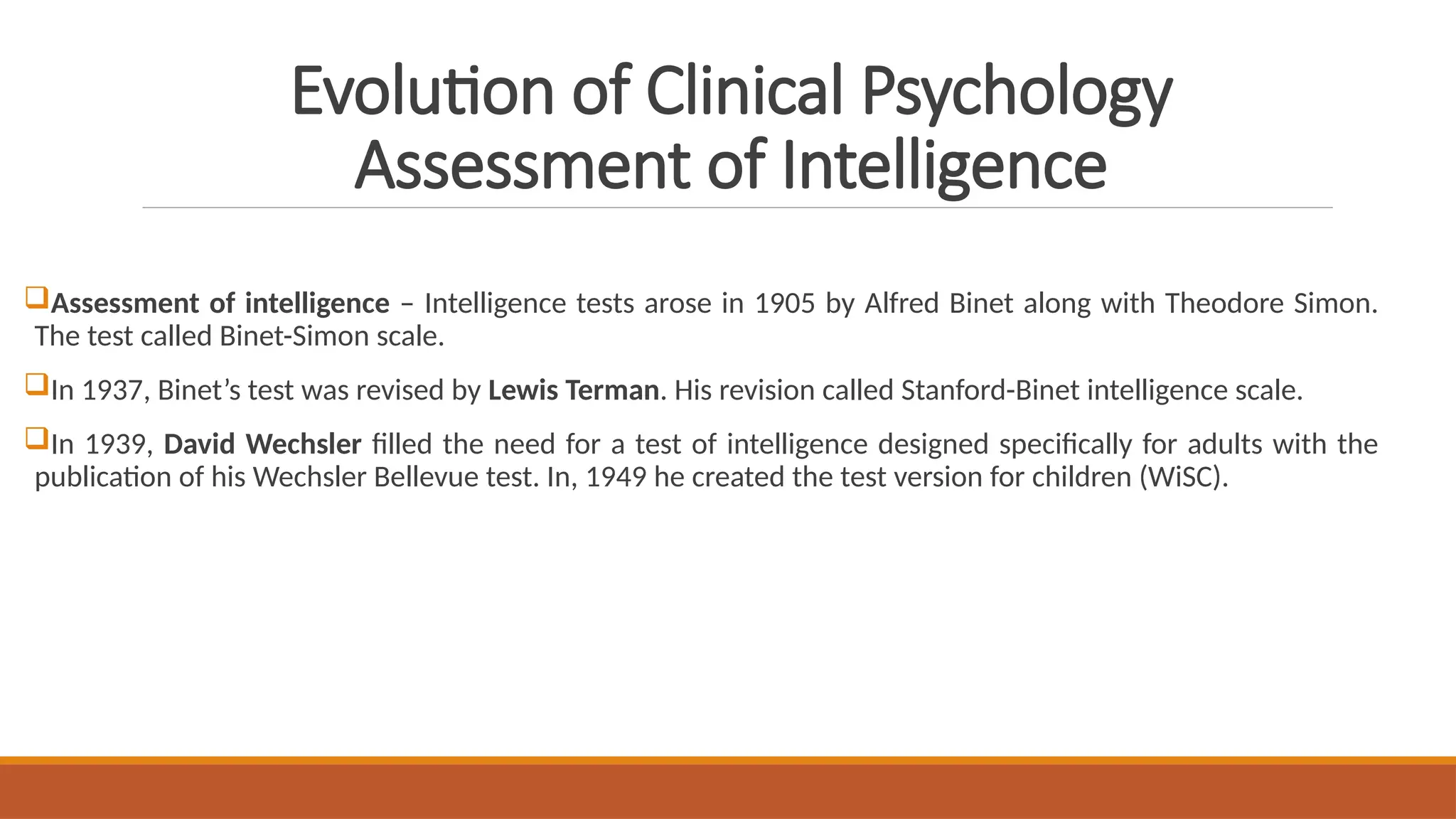 Evolution of Clinical Psychology
Assessment of Intelligence
Assessment of intelligence – Intelligence tests arose in 1905 by Alfred Binet along with Theodore Simon.
The test called Binet-Simon scale.
In 1937, Binet’s test was revised by Lewis Terman. His revision called Stanford-Binet intelligence scale.
In 1939, David Wechsler filled the need for a test of intelligence designed specifically for adults with the
publication of his Wechsler Bellevue test. In, 1949 he created the test version for children (WiSC).
 