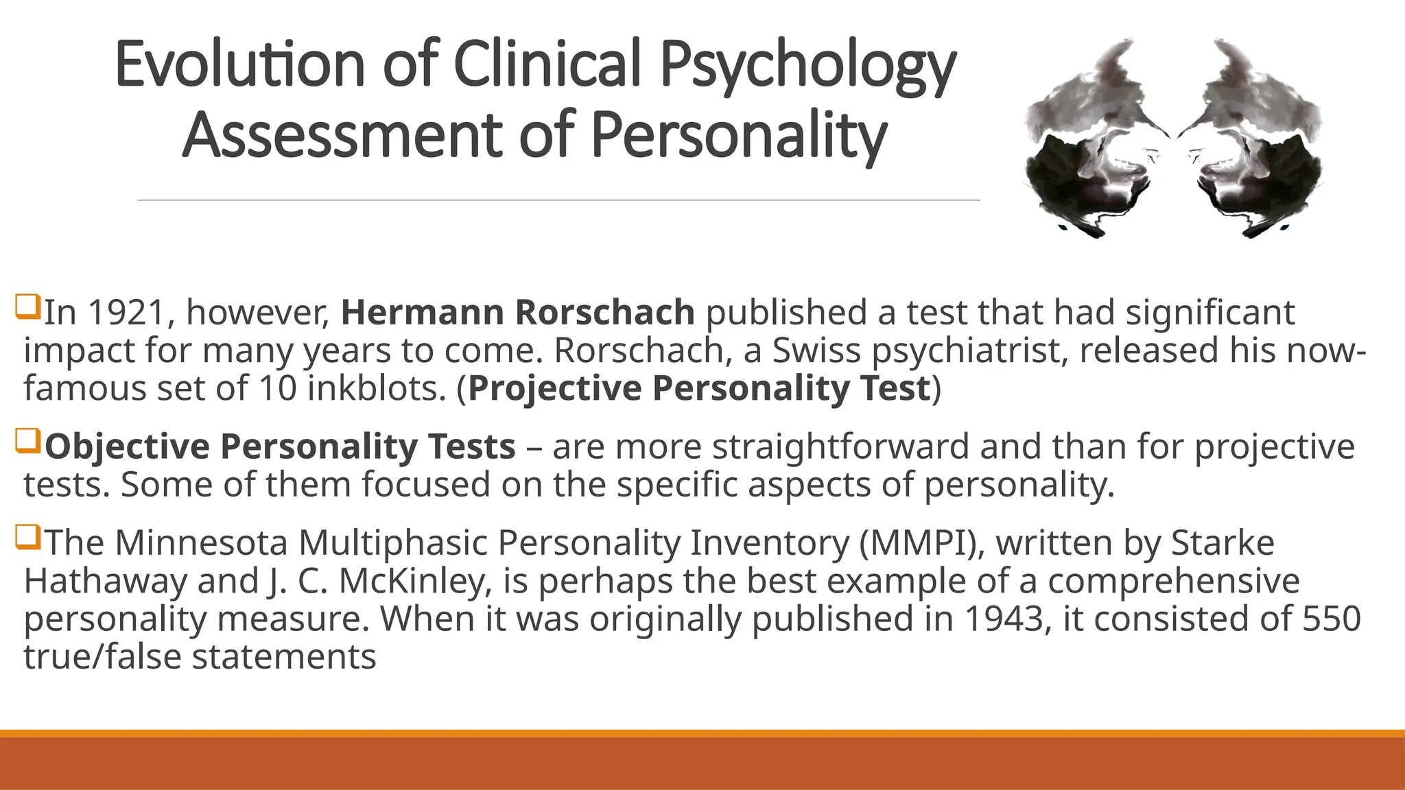 Evolution of Clinical Psychology
Assessment of Personality
In 1921, however, Hermann Rorschach published a test that had significant
impact for many years to come. Rorschach, a Swiss psychiatrist, released his now-
famous set of 10 inkblots. (Projective Personality Test)
Objective Personality Tests – are more straightforward and than for projective
tests. Some of them focused on the specific aspects of personality.
The Minnesota Multiphasic Personality Inventory (MMPI), written by Starke
Hathaway and J. C. McKinley, is perhaps the best example of a comprehensive
personality measure. When it was originally published in 1943, it consisted of 550
true/false statements
 