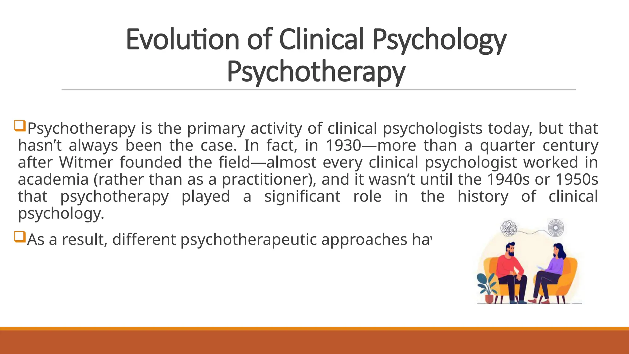 Evolution of Clinical Psychology
Psychotherapy
Psychotherapy is the primary activity of clinical psychologists today, but that
hasn’t always been the case. In fact, in 1930—more than a quarter century
after Witmer founded the field—almost every clinical psychologist worked in
academia (rather than as a practitioner), and it wasn’t until the 1940s or 1950s
that psychotherapy played a significant role in the history of clinical
psychology.
As a result, different psychotherapeutic approaches have arisen.
 