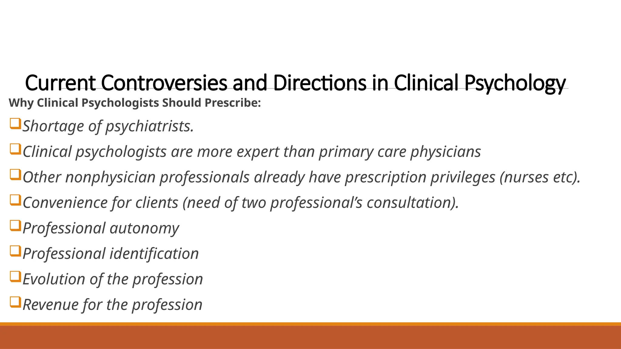 Current Controversies and Directions in Clinical Psychology
Why Clinical Psychologists Should Prescribe:
Shortage of psychiatrists.
Clinical psychologists are more expert than primary care physicians
Other nonphysician professionals already have prescription privileges (nurses etc).
Convenience for clients (need of two professional’s consultation).
Professional autonomy
Professional identification
Evolution of the profession
Revenue for the profession
 