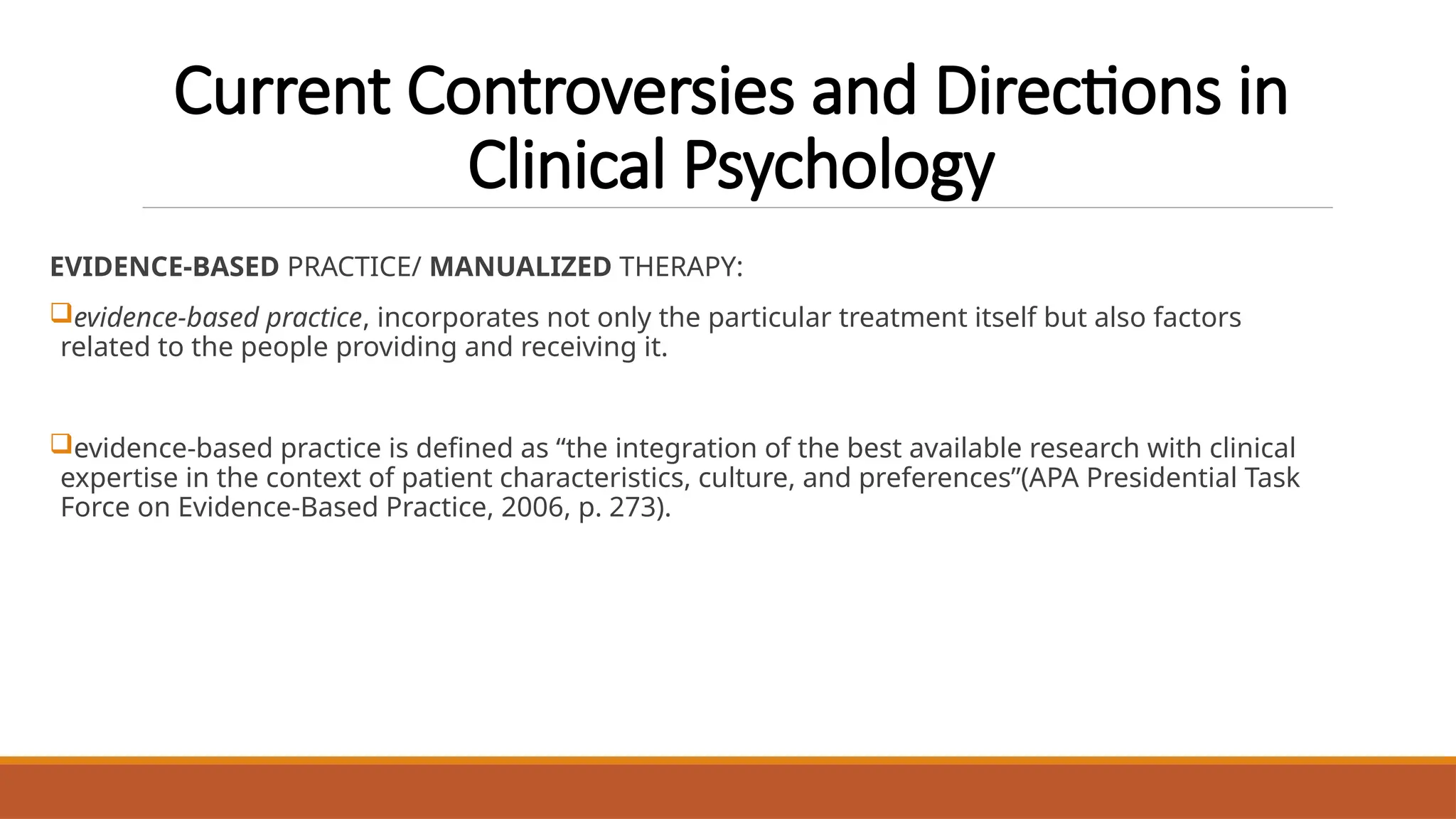 Current Controversies and Directions in
Clinical Psychology
EVIDENCE-BASED PRACTICE/ MANUALIZED THERAPY:
evidence-based practice, incorporates not only the particular treatment itself but also factors
related to the people providing and receiving it.
evidence-based practice is defined as “the integration of the best available research with clinical
expertise in the context of patient characteristics, culture, and preferences”(APA Presidential Task
Force on Evidence-Based Practice, 2006, p. 273).
 