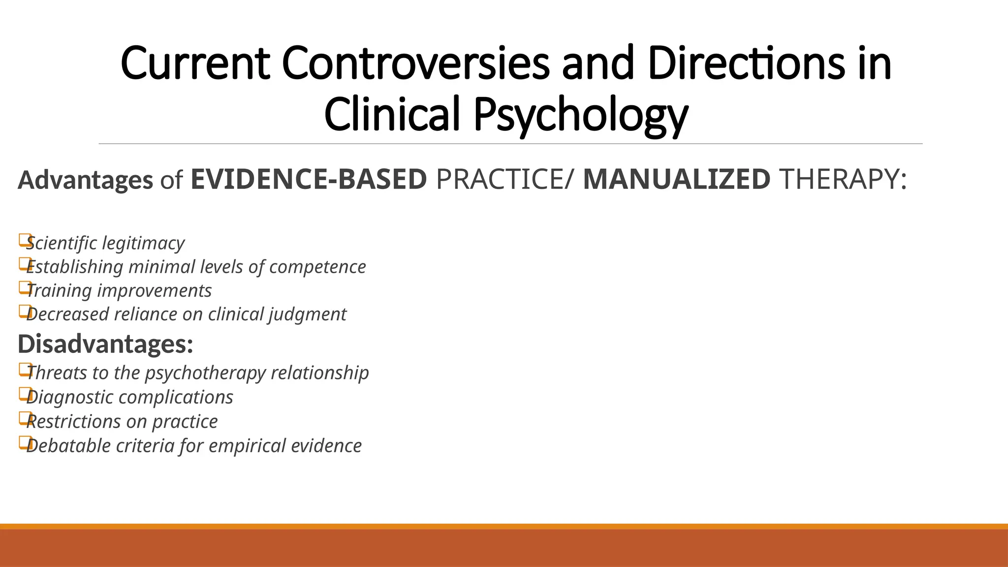 Current Controversies and Directions in
Clinical Psychology
Advantages of EVIDENCE-BASED PRACTICE/ MANUALIZED THERAPY:

Scientific legitimacy

Establishing minimal levels of competence

Training improvements

Decreased reliance on clinical judgment
Disadvantages:

Threats to the psychotherapy relationship

Diagnostic complications

Restrictions on practice

Debatable criteria for empirical evidence
 