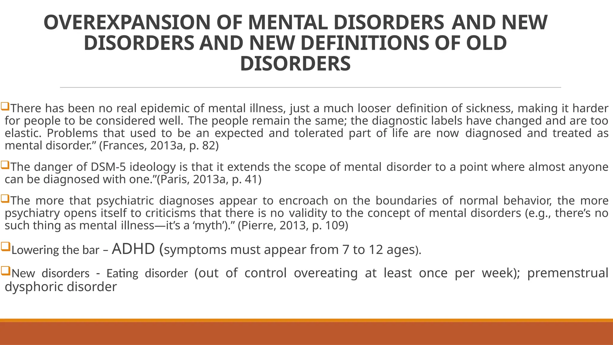 OVEREXPANSION OF MENTAL DISORDERS AND NEW
DISORDERS AND NEW DEFINITIONS OF OLD
DISORDERS
There has been no real epidemic of mental illness, just a much looser definition of sickness, making it harder
for people to be considered well. The people remain the same; the diagnostic labels have changed and are too
elastic. Problems that used to be an expected and tolerated part of life are now diagnosed and treated as
mental disorder.” (Frances, 2013a, p. 82)
The danger of DSM-5 ideology is that it extends the scope of mental disorder to a point where almost anyone
can be diagnosed with one.”(Paris, 2013a, p. 41)
The more that psychiatric diagnoses appear to encroach on the boundaries of normal behavior, the more
psychiatry opens itself to criticisms that there is no validity to the concept of mental disorders (e.g., there’s no
such thing as mental illness—it’s a ‘myth’).” (Pierre, 2013, p. 109)
Lowering the bar – ADHD (symptoms must appear from 7 to 12 ages).
New disorders - Eating disorder (out of control overeating at least once per week); premenstrual
dysphoric disorder
 