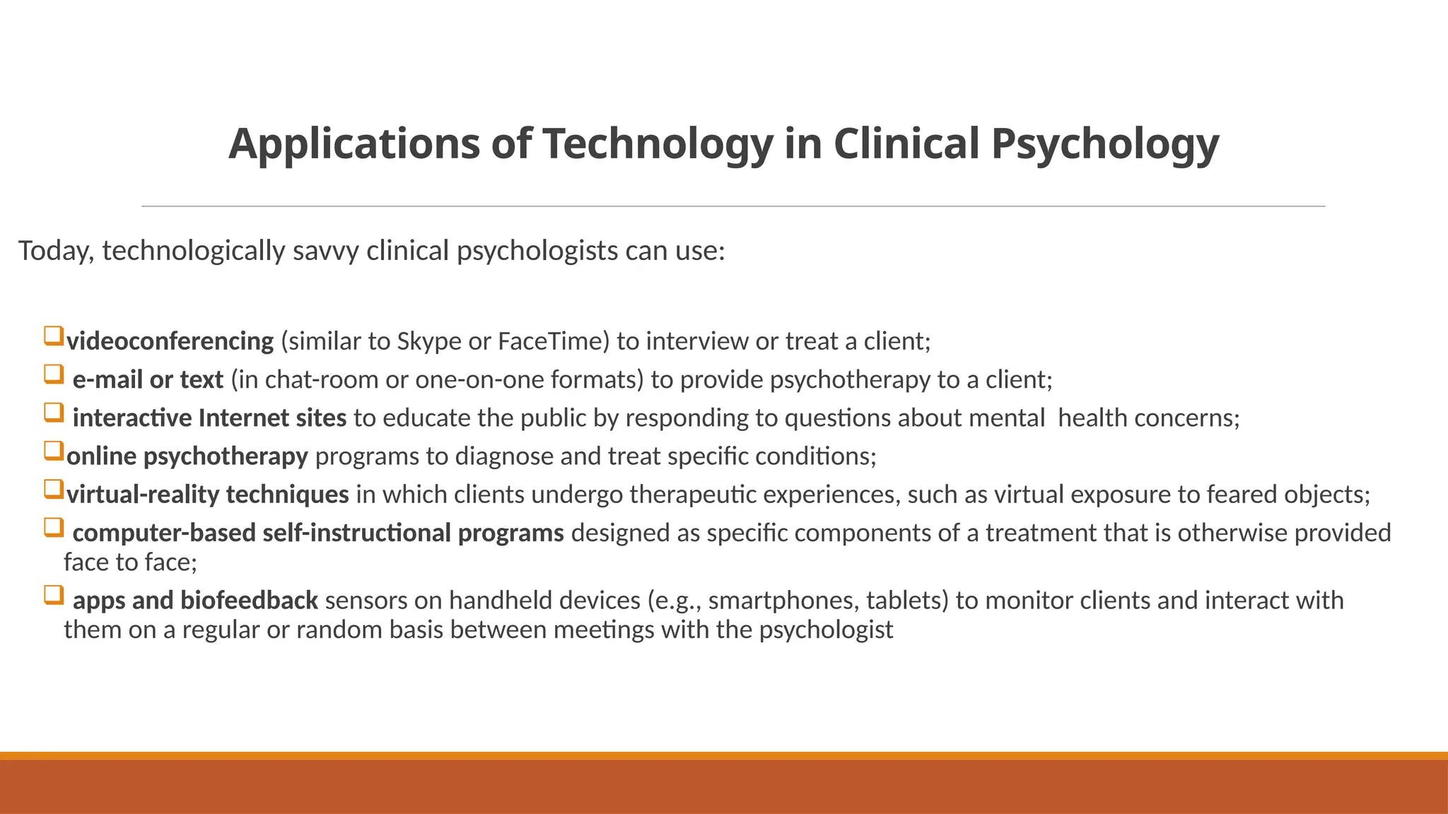 Applications of Technology in Clinical Psychology
Today, technologically savvy clinical psychologists can use:
videoconferencing (similar to Skype or FaceTime) to interview or treat a client;
 e-mail or text (in chat-room or one-on-one formats) to provide psychotherapy to a client;
 interactive Internet sites to educate the public by responding to questions about mental health concerns;
online psychotherapy programs to diagnose and treat specific conditions;
virtual-reality techniques in which clients undergo therapeutic experiences, such as virtual exposure to feared objects;
 computer-based self-instructional programs designed as specific components of a treatment that is otherwise provided
face to face;
 apps and biofeedback sensors on handheld devices (e.g., smartphones, tablets) to monitor clients and interact with
them on a regular or random basis between meetings with the psychologist
 