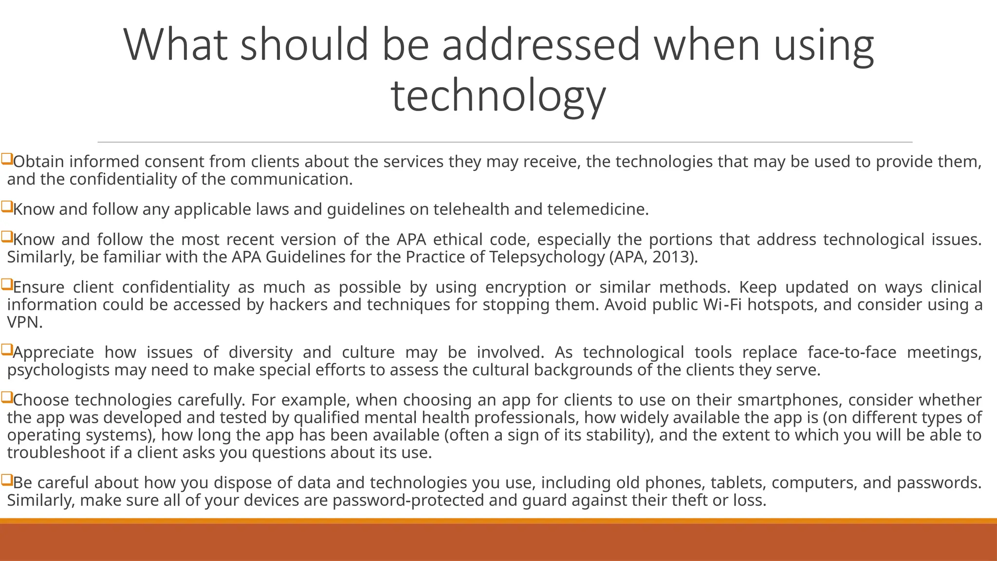 What should be addressed when using
technology
Obtain informed consent from clients about the services they may receive, the technologies that may be used to provide them,
and the confidentiality of the communication.
Know and follow any applicable laws and guidelines on telehealth and telemedicine.
Know and follow the most recent version of the APA ethical code, especially the portions that address technological issues.
Similarly, be familiar with the APA Guidelines for the Practice of Telepsychology (APA, 2013).
Ensure client confidentiality as much as possible by using encryption or similar methods. Keep updated on ways clinical
information could be accessed by hackers and techniques for stopping them. Avoid public Wi-Fi hotspots, and consider using a
VPN.
Appreciate how issues of diversity and culture may be involved. As technological tools replace face-to-face meetings,
psychologists may need to make special efforts to assess the cultural backgrounds of the clients they serve.
Choose technologies carefully. For example, when choosing an app for clients to use on their smartphones, consider whether
the app was developed and tested by qualified mental health professionals, how widely available the app is (on different types of
operating systems), how long the app has been available (often a sign of its stability), and the extent to which you will be able to
troubleshoot if a client asks you questions about its use.
Be careful about how you dispose of data and technologies you use, including old phones, tablets, computers, and passwords.
Similarly, make sure all of your devices are password-protected and guard against their theft or loss.
 