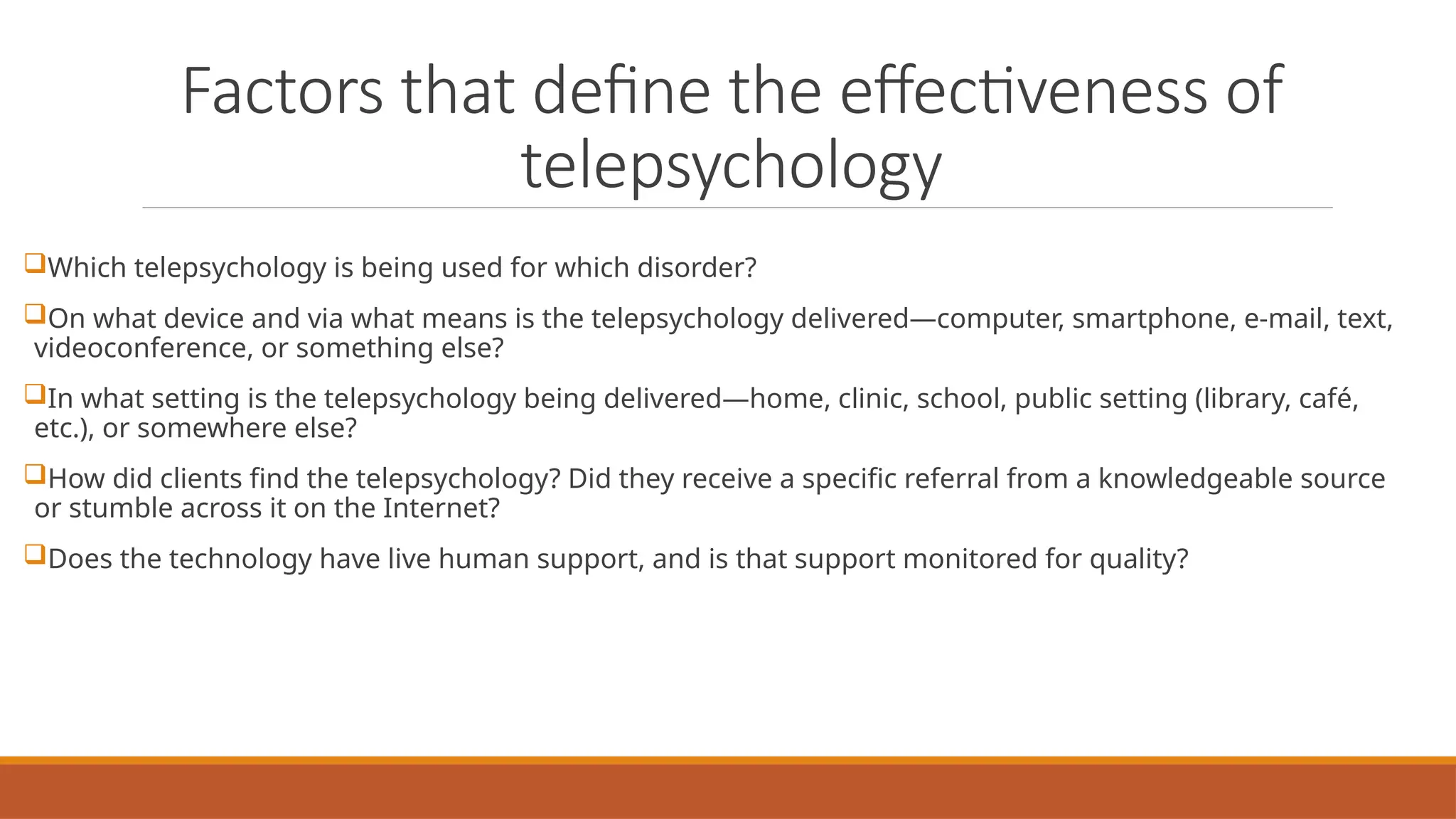 Factors that define the effectiveness of
telepsychology
Which telepsychology is being used for which disorder?
On what device and via what means is the telepsychology delivered—computer, smartphone, e-mail, text,
videoconference, or something else?
In what setting is the telepsychology being delivered—home, clinic, school, public setting (library, café,
etc.), or somewhere else?
How did clients find the telepsychology? Did they receive a specific referral from a knowledgeable source
or stumble across it on the Internet?
Does the technology have live human support, and is that support monitored for quality?
 