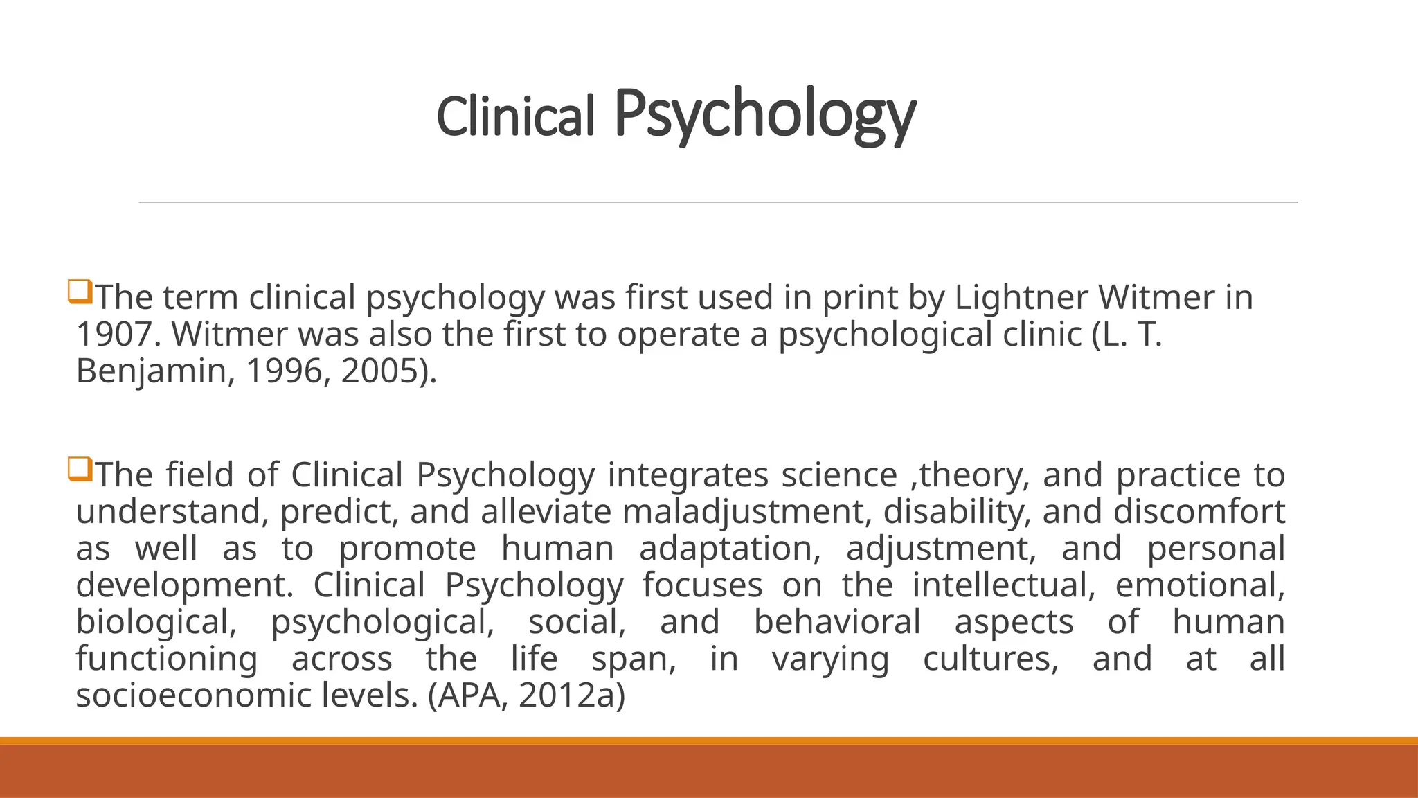 Clinical Psychology
The term clinical psychology was first used in print by Lightner Witmer in
1907. Witmer was also the first to operate a psychological clinic (L. T.
Benjamin, 1996, 2005).
The field of Clinical Psychology integrates science ,theory, and practice to
understand, predict, and alleviate maladjustment, disability, and discomfort
as well as to promote human adaptation, adjustment, and personal
development. Clinical Psychology focuses on the intellectual, emotional,
biological, psychological, social, and behavioral aspects of human
functioning across the life span, in varying cultures, and at all
socioeconomic levels. (APA, 2012a)
 