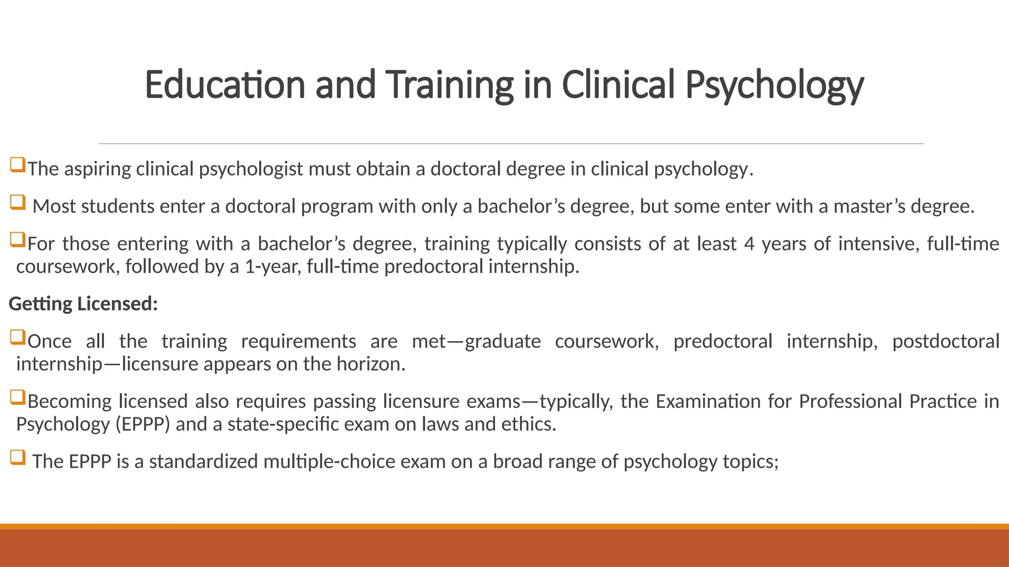 Education and Training in Clinical Psychology
The aspiring clinical psychologist must obtain a doctoral degree in clinical psychology.
 Most students enter a doctoral program with only a bachelor’s degree, but some enter with a master’s degree.
For those entering with a bachelor’s degree, training typically consists of at least 4 years of intensive, full-time
coursework, followed by a 1-year, full-time predoctoral internship.
Getting Licensed:
Once all the training requirements are met—graduate coursework, predoctoral internship, postdoctoral
internship—licensure appears on the horizon.
Becoming licensed also requires passing licensure exams—typically, the Examination for Professional Practice in
Psychology (EPPP) and a state-specific exam on laws and ethics.
 The EPPP is a standardized multiple-choice exam on a broad range of psychology topics;
 