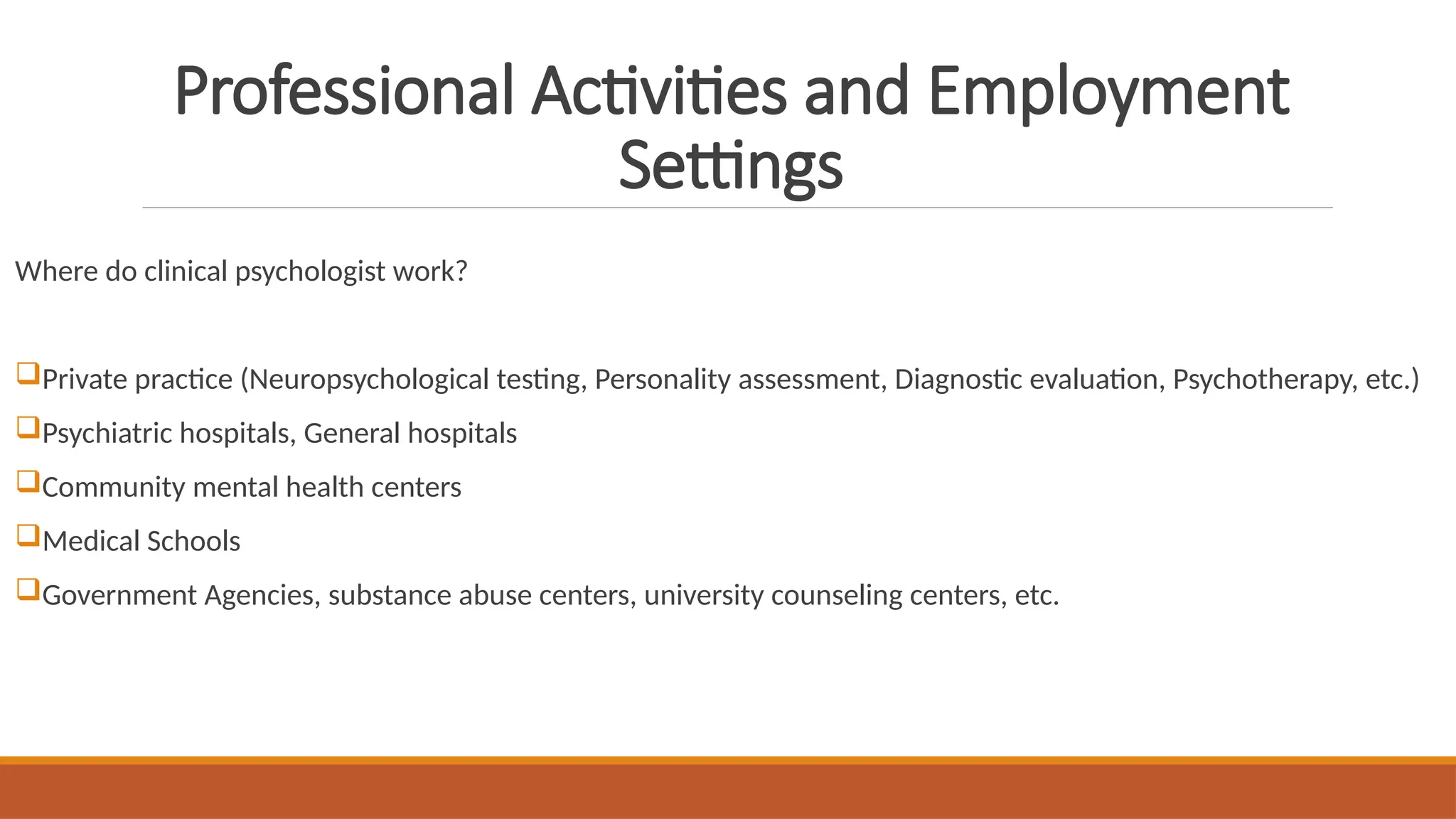 Professional Activities and Employment
Settings
Where do clinical psychologist work?
Private practice (Neuropsychological testing, Personality assessment, Diagnostic evaluation, Psychotherapy, etc.)
Psychiatric hospitals, General hospitals
Community mental health centers
Medical Schools
Government Agencies, substance abuse centers, university counseling centers, etc.
 