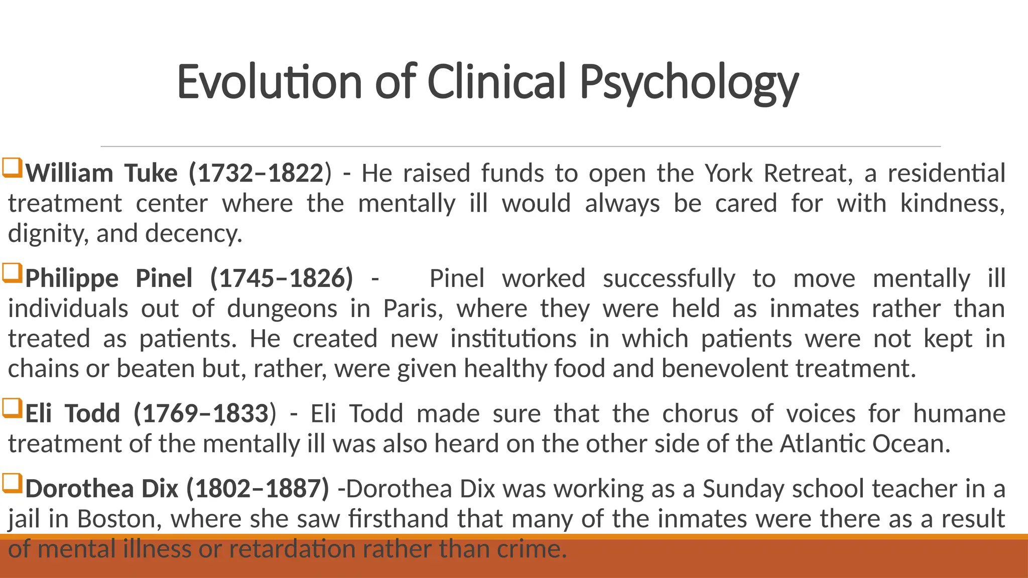 Evolution of Clinical Psychology
William Tuke (1732–1822) - He raised funds to open the York Retreat, a residential
treatment center where the mentally ill would always be cared for with kindness,
dignity, and decency.
Philippe Pinel (1745–1826) - Pinel worked successfully to move mentally ill
individuals out of dungeons in Paris, where they were held as inmates rather than
treated as patients. He created new institutions in which patients were not kept in
chains or beaten but, rather, were given healthy food and benevolent treatment.
Eli Todd (1769–1833) - Eli Todd made sure that the chorus of voices for humane
treatment of the mentally ill was also heard on the other side of the Atlantic Ocean.
Dorothea Dix (1802–1887) -Dorothea Dix was working as a Sunday school teacher in a
jail in Boston, where she saw firsthand that many of the inmates were there as a result
of mental illness or retardation rather than crime.
 