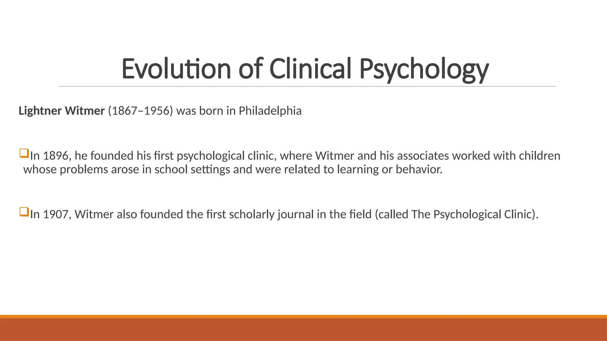 Evolution of Clinical Psychology
Lightner Witmer (1867–1956) was born in Philadelphia
In 1896, he founded his first psychological clinic, where Witmer and his associates worked with children
whose problems arose in school settings and were related to learning or behavior.
In 1907, Witmer also founded the first scholarly journal in the field (called The Psychological Clinic).
 