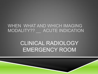 WHEN WHAT AND WHICH IMAGING 
MODALITY?? __ ACUTE INDICATION 
CLINICAL RADIOLOGY 
EMERGENCY ROOM 
 