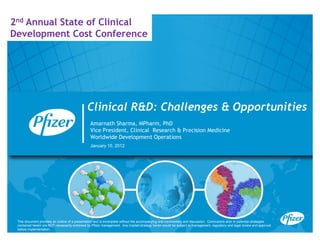 2nd Annual State of Clinical
Development Cost Conference




                                               Clinical R&D: Challenges & Opportunities
                                                 Amarnath Sharma MPharm PhD
                                                           Sharma, MPharm,
                                                 Vice President, Clinical Research & Precision Medicine
                                                 Worldwide Development Operations
                                                 January 10, 2012




 This document provides an outline of a presentation and is incomplete without the accompanying oral commentary and discussion. Conclusions and/ or potential strategies
 contained herein are NOT necessarily endorsed by Pfizer management. Any implied strategy herein would be subject to management, regulatory and legal review and approval
 before implementation.
 