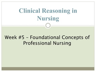 Clinical Reasoning in
Nursing
Week #5 – Foundational Concepts of
Professional Nursing
 