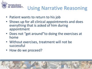 Using Narrative Reasoning
• Patient wants to return to his job
• Shows up for all clinical appointments and does
  everything that is asked of him during
  appointment
• Does not “get around”to doing the exercises at
  home
• Without exercises, treatment will not be
  successful
• How do we proceed?
 