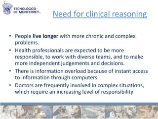 Need for clinical reasoning

• People live longer with more chronic and complex
  problems.
• Health professionals are expected to be more
  responsible, to work with diverse teams, and to make
  more independent judgements and decisions.
• There is information overload because of instant access
  to information through computers.
• Doctors are frequently involved in complex situations,
  which require an increasing level of responsibility
 