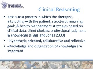 Clinical Reasoning
• Refers to a process in which the therapist,
  interacting with the patient, structures meaning,
  goals & health management strategies based on
  clinical data, client choices, professional judgment
  & knowledge (Higgs and Jones 2000)
• –Hypothesis oriented, collaborative and reflective
• –Knowledge and organization of knowledge are
  important
 