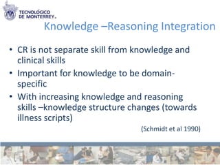 Knowledge –Reasoning Integration
• CR is not separate skill from knowledge and
  clinical skills
• Important for knowledge to be domain-
  specific
• With increasing knowledge and reasoning
  skills –knowledge structure changes (towards
  illness scripts)
                                (Schmidt et al 1990)
 