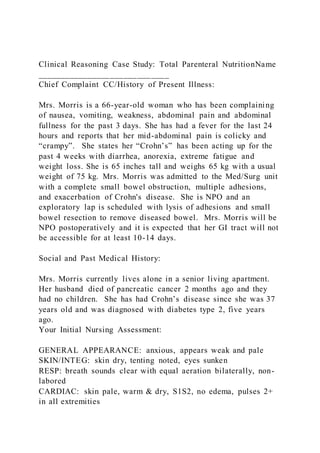Clinical Reasoning Case Study: Total Parenteral NutritionName
_____________________________
Chief Complaint CC/History of Present Illness:
Mrs. Morris is a 66-year-old woman who has been complaining
of nausea, vomiting, weakness, abdominal pain and abdominal
fullness for the past 3 days. She has had a fever for the last 24
hours and reports that her mid-abdominal pain is colicky and
“crampy”. She states her “Crohn’s” has been acting up for the
past 4 weeks with diarrhea, anorexia, extreme fatigue and
weight loss. She is 65 inches tall and weighs 65 kg with a usual
weight of 75 kg. Mrs. Morris was admitted to the Med/Surg unit
with a complete small bowel obstruction, multiple adhesions,
and exacerbation of Crohn's disease. She is NPO and an
exploratory lap is scheduled with lysis of adhesions and small
bowel resection to remove diseased bowel. Mrs. Morris will be
NPO postoperatively and it is expected that her GI tract will not
be accessible for at least 10-14 days.
Social and Past Medical History:
Mrs. Morris currently lives alone in a senior living apartment.
Her husband died of pancreatic cancer 2 months ago and they
had no children. She has had Crohn’s disease since she was 37
years old and was diagnosed with diabetes type 2, five years
ago.
Your Initial Nursing Assessment:
GENERAL APPEARANCE: anxious, appears weak and pale
SKIN/INTEG: skin dry, tenting noted, eyes sunken
RESP: breath sounds clear with equal aeration bilaterally, non-
labored
CARDIAC: skin pale, warm & dry, S1S2, no edema, pulses 2+
in all extremities
 