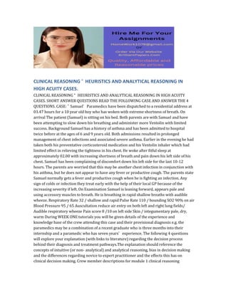 CLINICAL REASONING “ HEURISTICS AND ANALYTICAL REASONING IN
HIGH ACUITY CASES.
CLINICAL REASONING “ HEURISTICS AND ANALYTICAL REASONING IN HIGH ACUITY
CASES. SHORT ANSWER QUESTIONS READ THE FOLLOWING CASE AND ANSWER THE 4
QUESTIONS. CASE: ˜ Samuel’ Paramedics have been dispatched to a residential address at
03.47 hours for a 10 year old boy who has woken with extreme shortness of breath. On
arrival The patient (Samuel) is sitting on his bed. Both parents are with Samuel and have
been attempting to slow down his breathing and administer more Ventolin with limited
success. Background Samuel has a history of asthma and has been admitted to hospital
twice before at the ages of 6 and 9 years old. Both admissions resulted in prolonged
management of chest infections and associated severe asthma. Earlier in the evening he had
taken both his preventative corticosteroid medication and his Ventolin inhaler which had
limited effect in relieving the tightness in his chest. He woke after fitful sleep at
approximately 02.00 with increasing shortness of breath and pain down his left side of his
chest. Samuel has been complaining of discomfort down his left side for the last 10-12
hours. The parents are worried that this may be another chest infection in conjunction with
his asthma, but he does not appear to have any fever or productive cough. The parents state
Samuel normally gets a fever and productive cough when he is fighting an infection. Any
sign of colds or infection they treat early with the help of their local GP because of the
increasing severity if left. On Examination Samuel is leaning forward, appears pale and
using accessory muscles to breath. He is breathing in rapid shallow breaths with audible
wheeze. Respiratory Rate 32 / shallow and rapid Pulse Rate 110 / bounding SO2 90% on air
Blood Pressure 95 / 65 Auscultation reduce air entry on both left and right lung fields/
Audible respiratory wheeze Pain score 8 /10 on left side Skin / integumentary pale, dry,
warm During WEEK ONE tutorials you will be given details of the experience and
knowledge base of the crew attending this case and their provisional diagnosis e.g. the
paramedics may be a combination of a recent graduate who is three months into their
internship and a paramedic who has seven years’ experience. The following 4 questions
will explore your explanation (with links to literature) regarding the decision process
behind their diagnosis and treatment pathways.The explanation should reference the
concepts of intuitive (or non- analytical) and analytical reasoning, bias in decision making
and the differences regarding novice to expert practitioner and the effects this has on
clinical decision making. Crew member descriptions for module 1 clinical reasoning
 