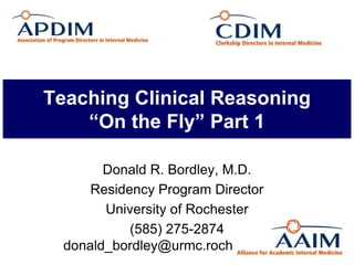 Teaching Clinical Reasoning
“On the Fly” Part 1
Donald R. Bordley, M.D.
Residency Program Director
University of Rochester
(585) 275-2874
donald_bordley@urmc.rochester.edu
 
